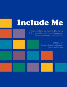 Multicolored squares are on the report cover. Include Me 10 Years of Effective Teacher Mentoring & Successful Inclusion for Students with Severe Disabilities (2010 to 2020) SPECS For IM Program Evaluation Research Executive Summary